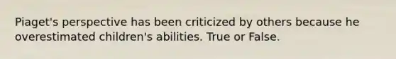 Piaget's perspective has been criticized by others because he overestimated children's abilities. True or False.