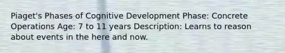 Piaget's Phases of Cognitive Development Phase: Concrete Operations Age: 7 to 11 years Description: Learns to reason about events in the here and now.