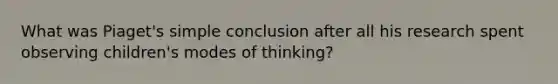 What was Piaget's simple conclusion after all his research spent observing children's modes of thinking?