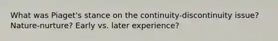 What was Piaget's stance on the continuity-discontinuity issue? Nature-nurture? Early vs. later experience?