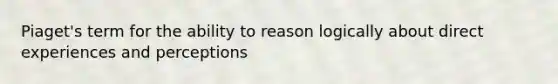 Piaget's term for the ability to reason logically about direct experiences and perceptions