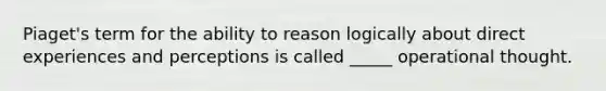 Piaget's term for the ability to reason logically about direct experiences and perceptions is called _____ operational thought.
