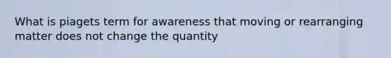 What is piagets term for awareness that moving or rearranging matter does not change the quantity