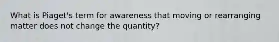 What is Piaget's term for awareness that moving or rearranging matter does not change the quantity?