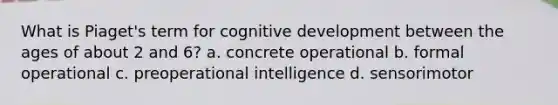 What is Piaget's term for cognitive development between the ages of about 2 and 6? a. concrete operational b. formal operational c. preoperational intelligence d. sensorimotor