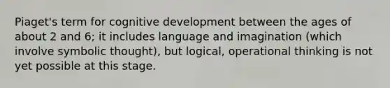 Piaget's term for cognitive development between the ages of about 2 and 6; it includes language and imagination (which involve symbolic thought), but logical, operational thinking is not yet possible at this stage.