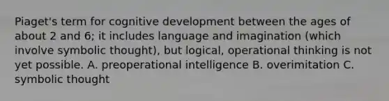 Piaget's term for cognitive development between the ages of about 2 and 6; it includes language and imagination (which involve symbolic thought), but logical, operational thinking is not yet possible. A. preoperational intelligence B. overimitation C. symbolic thought