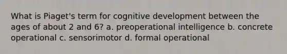 What is Piaget's term for cognitive development between the ages of about 2 and 6? a. preoperational intelligence b. concrete operational c. sensorimotor d. formal operational