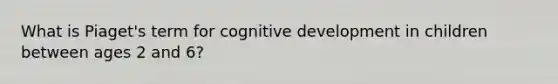 What is Piaget's term for cognitive development in children between ages 2 and 6?