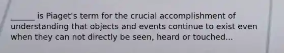 ______ is Piaget's term for the crucial accomplishment of understanding that objects and events continue to exist even when they can not directly be seen, heard or touched...