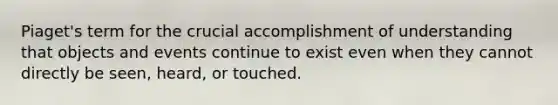 Piaget's term for the crucial accomplishment of understanding that objects and events continue to exist even when they cannot directly be seen, heard, or touched.