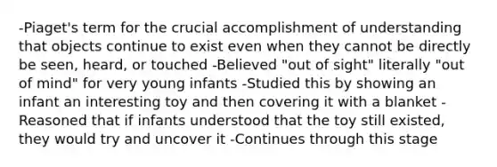 -Piaget's term for the crucial accomplishment of understanding that objects continue to exist even when they cannot be directly be seen, heard, or touched -Believed "out of sight" literally "out of mind" for very young infants -Studied this by showing an infant an interesting toy and then covering it with a blanket -Reasoned that if infants understood that the toy still existed, they would try and uncover it -Continues through this stage