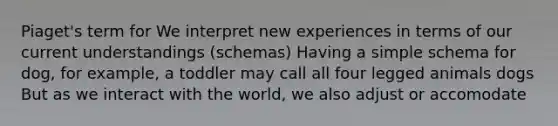 Piaget's term for We interpret new experiences in terms of our current understandings (schemas) Having a simple schema for dog, for example, a toddler may call all four legged animals dogs But as we interact with the world, we also adjust or accomodate