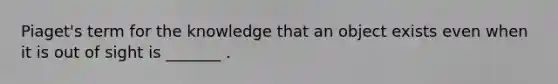 Piaget's term for the knowledge that an object exists even when it is out of sight is _______ .
