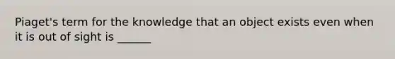 Piaget's term for the knowledge that an object exists even when it is out of sight is ______