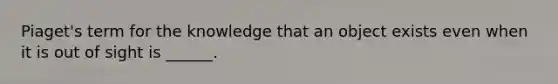 Piaget's term for the knowledge that an object exists even when it is out of sight is ______.