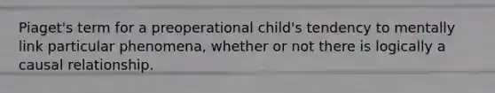 Piaget's term for a preoperational child's tendency to mentally link particular phenomena, whether or not there is logically a causal relationship.