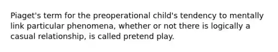 Piaget's term for the preoperational child's tendency to mentally link particular phenomena, whether or not there is logically a casual relationship, is called pretend play.