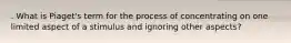 . What is Piaget's term for the process of concentrating on one limited aspect of a stimulus and ignoring other aspects?