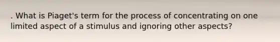 . What is Piaget's term for the process of concentrating on one limited aspect of a stimulus and ignoring other aspects?