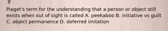 Piaget's term for the understanding that a person or object still exists when out of sight is called A. peekaboo B. initiative vs guilt C. object permanence D. deferred imitation