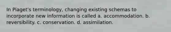 In Piaget's terminology, changing existing schemas to incorporate new information is called​ a. ​accommodation. b. ​reversibility. c. ​conservation. d. ​assimilation.