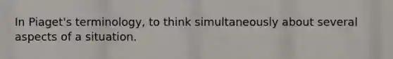In Piaget's terminology, to think simultaneously about several aspects of a situation.
