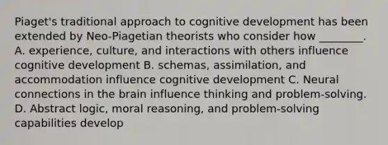 Piaget's traditional approach to cognitive development has been extended by Neo-Piagetian theorists who consider how ________. A. experience, culture, and interactions with others influence cognitive development B. schemas, assimilation, and accommodation influence cognitive development C. Neural connections in the brain influence thinking and problem-solving. D. Abstract logic, moral reasoning, and problem-solving capabilities develop