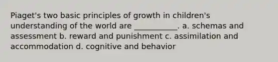 Piaget's two basic principles of growth in children's understanding of the world are ___________. a. schemas and assessment b. reward and punishment c. assimilation and accommodation d. cognitive and behavior