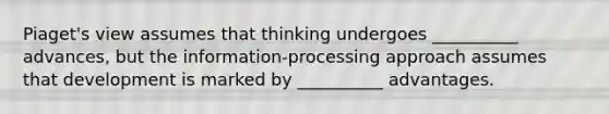 Piaget's view assumes that thinking undergoes __________ advances, but the information-processing approach assumes that development is marked by __________ advantages.