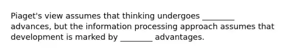 Piaget's view assumes that thinking undergoes ________ advances, but the information processing approach assumes that development is marked by ________ advantages.