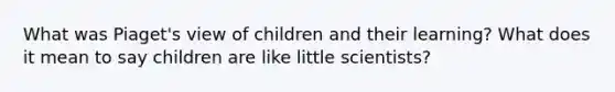 What was Piaget's view of children and their learning? What does it mean to say children are like little scientists?