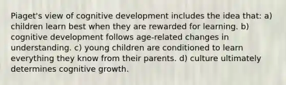 Piaget's view of cognitive development includes the idea that: a) children learn best when they are rewarded for learning. b) cognitive development follows age-related changes in understanding. c) young children are conditioned to learn everything they know from their parents. d) culture ultimately determines cognitive growth.