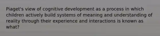 Piaget's view of cognitive development as a process in which children actively build systems of meaning and understanding of reality through their experience and interactions is known as what?