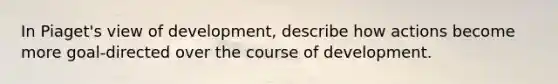 In Piaget's view of development, describe how actions become more goal-directed over the course of development.