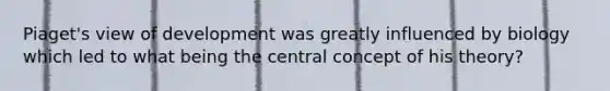 Piaget's view of development was greatly influenced by biology which led to what being the central concept of his theory?
