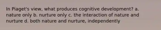 In Piaget's view, what produces cognitive development? a. nature only b. nurture only c. the interaction of nature and nurture d. both nature and nurture, independently