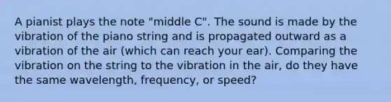 A pianist plays the note "middle C". The sound is made by the vibration of the piano string and is propagated outward as a vibration of the air (which can reach your ear). Comparing the vibration on the string to the vibration in the air, do they have the same wavelength, frequency, or speed?