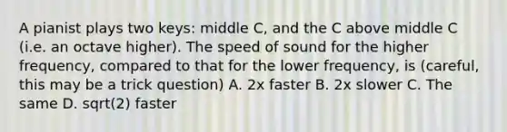 A pianist plays two keys: middle C, and the C above middle C (i.e. an octave higher). The speed of sound for the higher frequency, compared to that for the lower frequency, is (careful, this may be a trick question) A. 2x faster B. 2x slower C. The same D. sqrt(2) faster