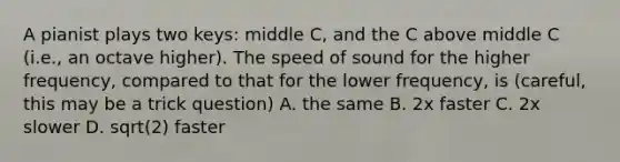 A pianist plays two keys: middle C, and the C above middle C (i.e., an octave higher). The speed of sound for the higher frequency, compared to that for the lower frequency, is (careful, this may be a trick question) A. the same B. 2x faster C. 2x slower D. sqrt(2) faster