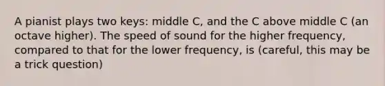 A pianist plays two keys: middle C, and the C above middle C (an octave higher). The speed of sound for the higher frequency, compared to that for the lower frequency, is (careful, this may be a trick question)