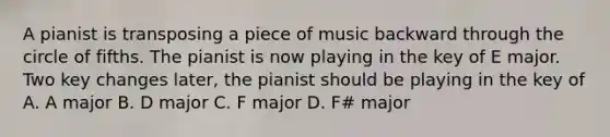 A pianist is transposing a piece of music backward through the circle of fifths. The pianist is now playing in the key of E major. Two key changes later, the pianist should be playing in the key of A. A major B. D major C. F major D. F# major