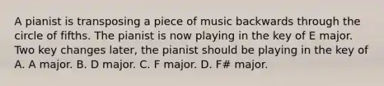 A pianist is transposing a piece of music backwards through the circle of fifths. The pianist is now playing in the key of E major. Two key changes later, the pianist should be playing in the key of A. A major. B. D major. C. F major. D. F# major.