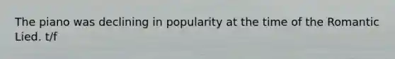 The piano was declining in popularity at the time of the Romantic Lied. t/f