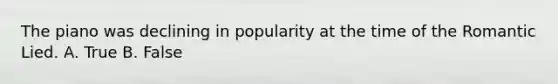 The piano was declining in popularity at the time of the Romantic Lied. A. True B. False