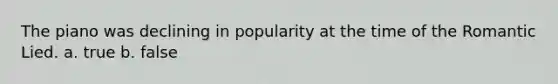 The piano was declining in popularity at the time of the Romantic Lied. a. true b. false