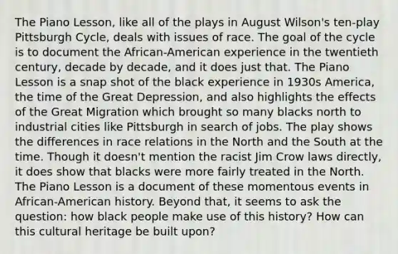 The Piano Lesson, like all of the plays in August Wilson's ten-play Pittsburgh Cycle, deals with issues of race. The goal of the cycle is to document the African-American experience in the twentieth century, decade by decade, and it does just that. The Piano Lesson is a snap shot of the black experience in 1930s America, the time of the Great Depression, and also highlights the effects of the Great Migration which brought so many blacks north to industrial cities like Pittsburgh in search of jobs. The play shows the differences in race relations in the North and the South at the time. Though it doesn't mention the racist Jim Crow laws directly, it does show that blacks were more fairly treated in the North. The Piano Lesson is a document of these momentous events in African-American history. Beyond that, it seems to ask the question: how black people make use of this history? How can this cultural heritage be built upon?