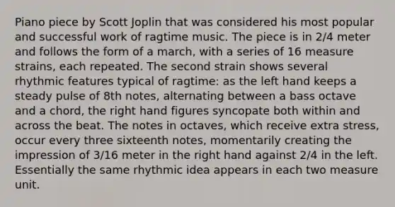 Piano piece by Scott Joplin that was considered his most popular and successful work of ragtime music. The piece is in 2/4 meter and follows the form of a march, with a series of 16 measure strains, each repeated. The second strain shows several rhythmic features typical of ragtime: as the left hand keeps a steady pulse of 8th notes, alternating between a bass octave and a chord, the right hand figures syncopate both within and across the beat. The notes in octaves, which receive extra stress, occur every three sixteenth notes, momentarily creating the impression of 3/16 meter in the right hand against 2/4 in the left. Essentially the same rhythmic idea appears in each two measure unit.