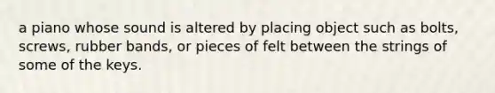 a piano whose sound is altered by placing object such as bolts, screws, rubber bands, or pieces of felt between the strings of some of the keys.