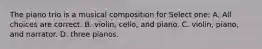 The piano trio is a musical composition for Select one: A. All choices are correct. B. violin, cello, and piano. C. violin, piano, and narrator. D. three pianos.